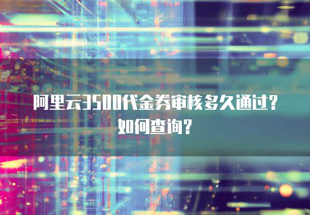 阿里云3500代金券审核多久通过?如何查询?