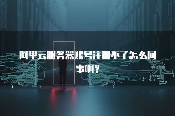 阿里云服务器账号注册不了怎么回事啊?