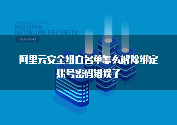 阿里云安全组白名单怎么解除绑定账号密码错误了