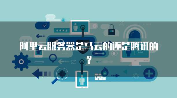 阿里云服务器是马云的还是腾讯的?