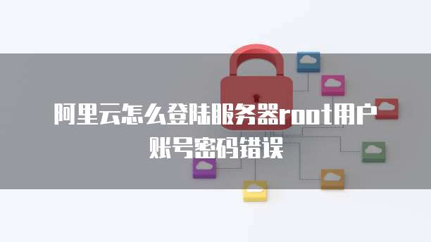 阿里云怎么登陆服务器root用户账号密码错误