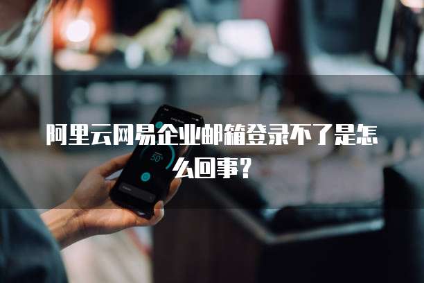 阿里云网易企业邮箱登录不了是怎么回事？