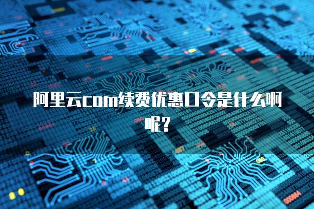 阿里云com续费优惠口令是什么啊呢?