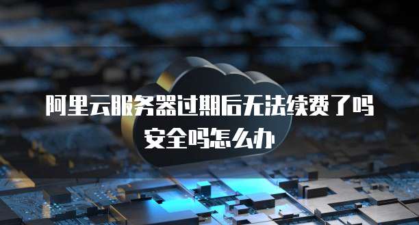 阿里云服务器过期后无法续费了吗安全吗怎么办