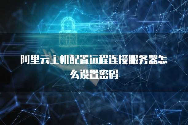 阿里云主机配置远程连接服务器怎么设置密码