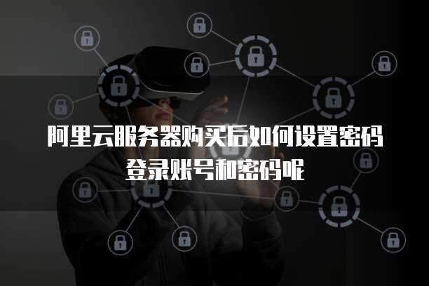 阿里云服务器购买后如何设置密码登录账号和密码呢