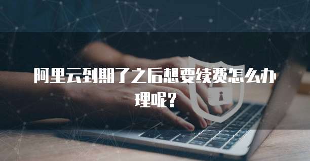 阿里云到期了之后想要续费怎么办理呢?