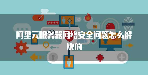 阿里云服务器网络安全问题怎么解决的