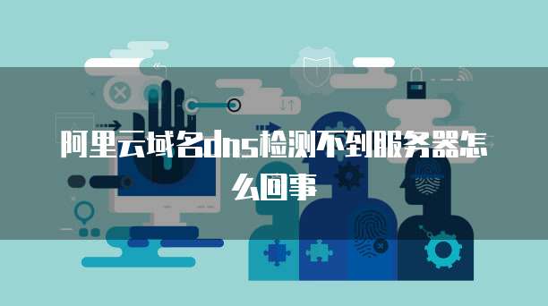 阿里云域名dns检测不到服务器怎么回事