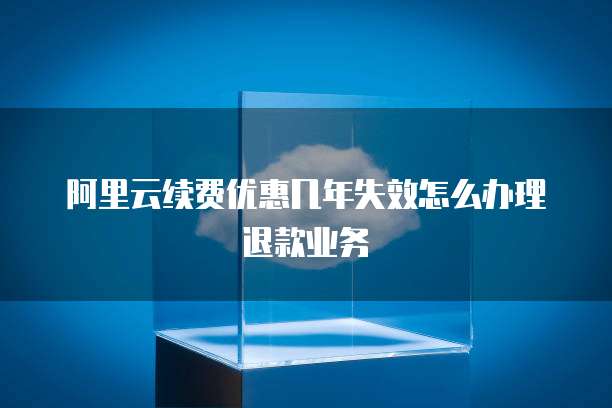 阿里云续费优惠几年失效怎么办理退款业务