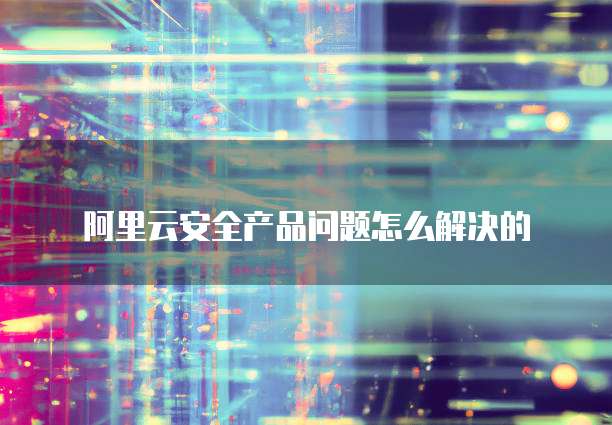 阿里云安全产品问题怎么解决的