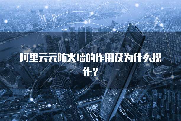 阿里云云防火墙的作用及为什么操作？