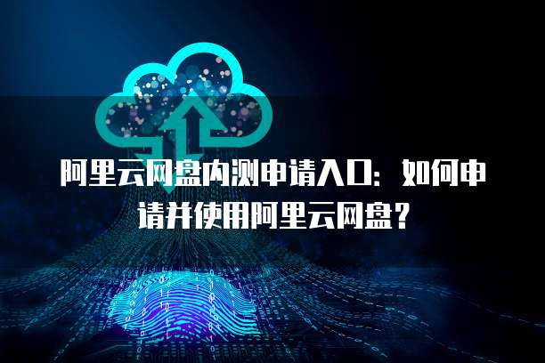 阿里云网盘内测申请入口：如何申请并使用阿里云网盘？