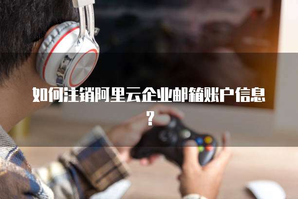 如何注销阿里云企业邮箱账户信息？