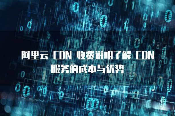阿里云 CDN 收费说明了解 CDN 服务的成本与优势