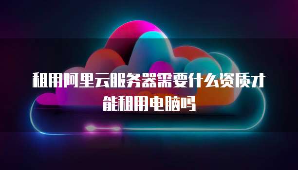租用阿里云服务器需要什么资质才能租用电脑吗