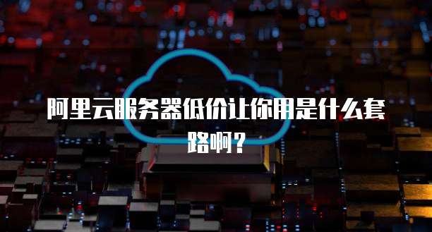 阿里云服务器低价让你用是什么套路啊?