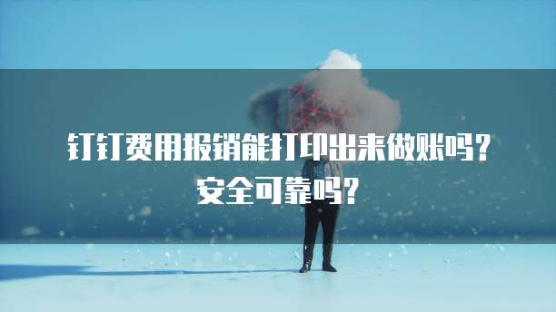钉钉费用报销能打印出来做账吗?安全可靠吗?