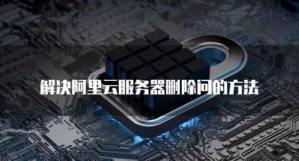 解决阿里云服务器删除问的方法