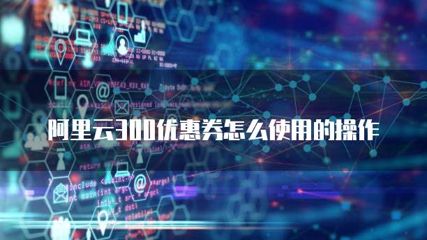 阿里云300优惠券怎么使用的操作