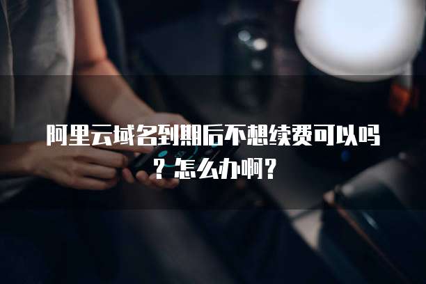 阿里云域名到期后不想续费可以吗?怎么办啊?