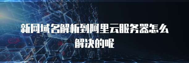 新网域名解析到阿里云服务器怎么解决的呢