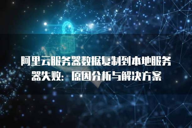 阿里云服务器数据复制到本地服务器失败:原因分析与解决方案