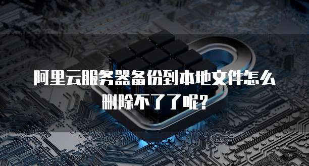 阿里云服务器备份到本地文件怎么删除不了了呢?