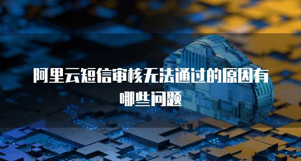阿里云短信审核无法通过的原因有哪些问题