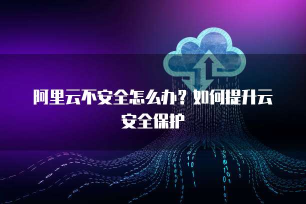 阿里云不安全怎么办?如何提升云安全保护