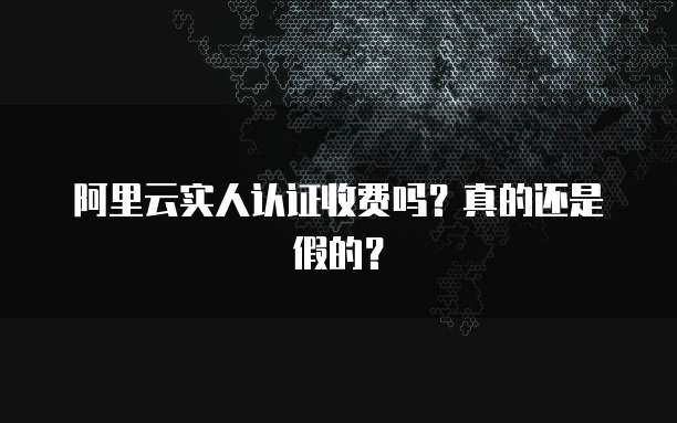 阿里云实人认证收费吗?真的还是假的?