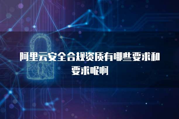 阿里云安全合规资质有哪些要求和要求呢啊