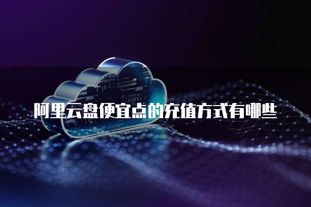 阿里云盘便宜点的充值方式有哪些