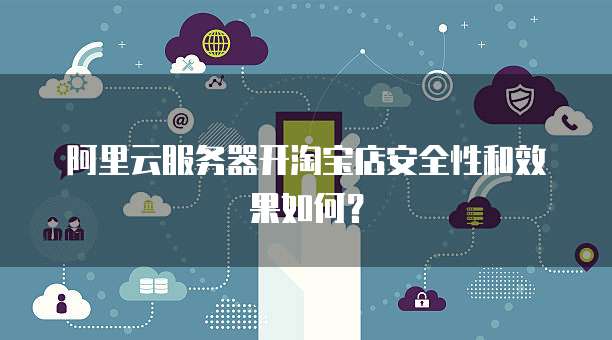 阿里云服务器开淘宝店安全性和效果如何?