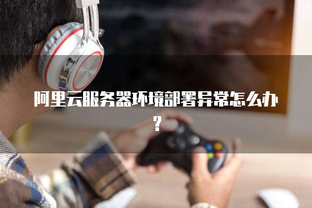 阿里云服务器环境部署异常怎么办?