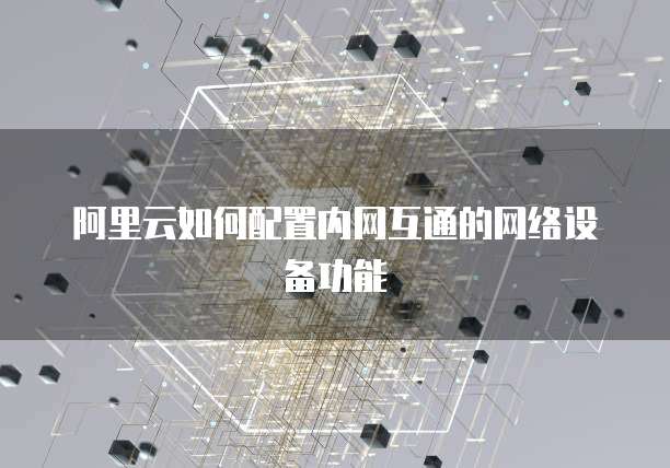 阿里云如何配置内网互通的网络设备功能