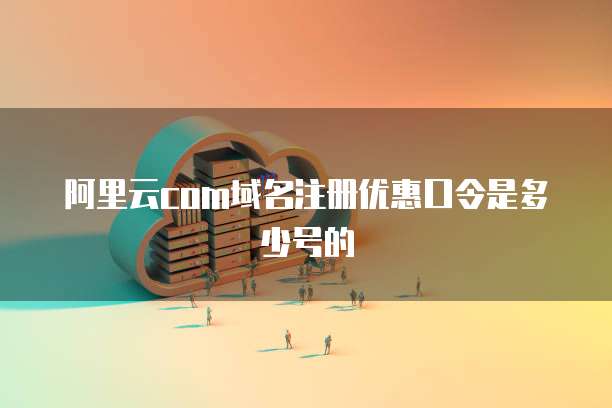 阿里云com域名注册优惠口令是多少号的