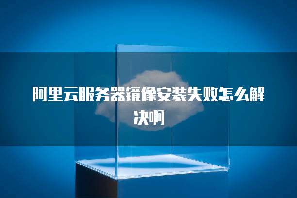 阿里云服务器镜像安装失败怎么解决啊