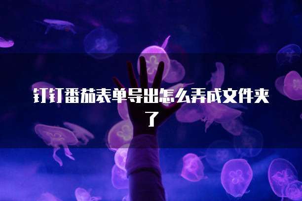 钉钉番茄表单导出怎么弄成文件夹了