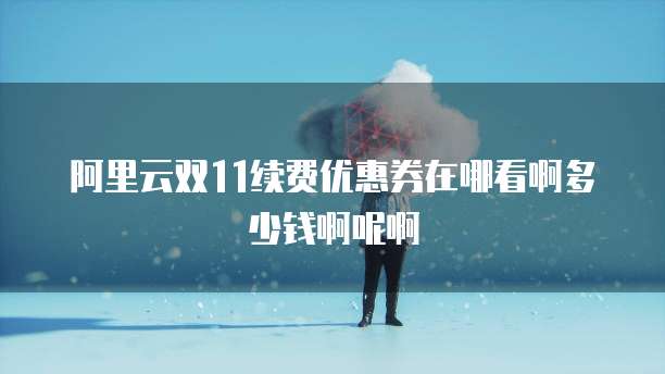 阿里云双11续费优惠券在哪看啊多少钱啊呢啊