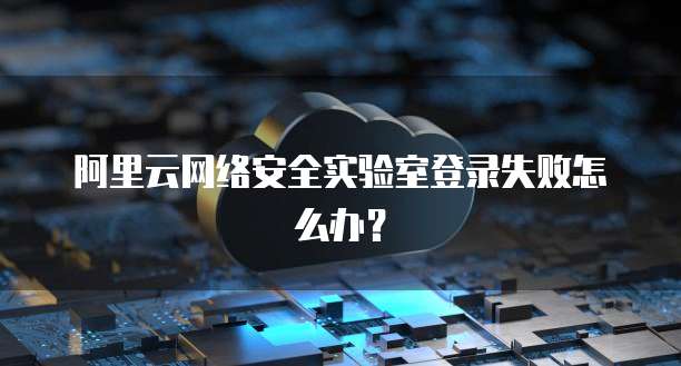 阿里云网络安全实验室登录失败怎么办?