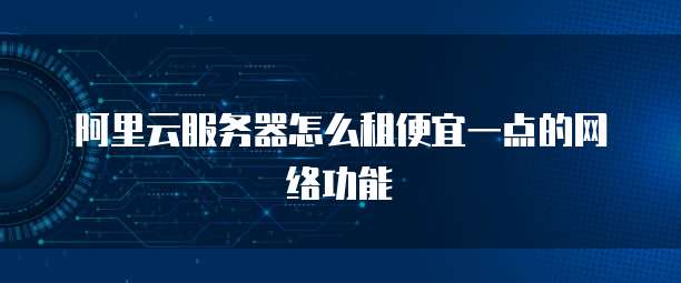 阿里云服务器怎么租便宜一点的网络功能