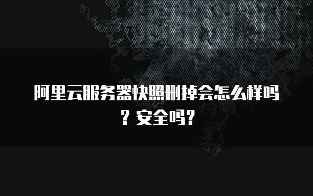 阿里云服务器快照删掉会怎么样吗?安全吗?