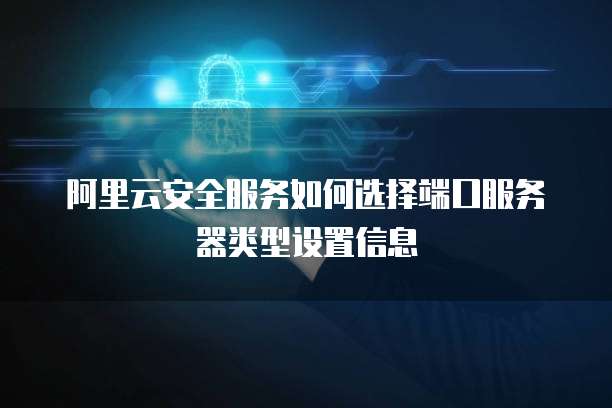 阿里云安全服务如何选择端口服务器类型设置信息