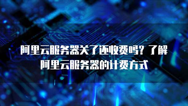 阿里云服务器关了还收费吗?了解阿里云服务器的计费方式
