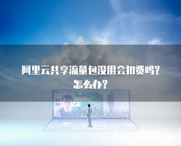 阿里云共享流量包没用会扣费吗？怎么办？