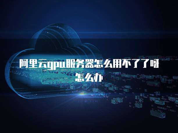 阿里云gpu服务器怎么用不了了呀怎么办