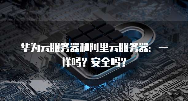 华为云服务器和阿里云服务器:一样吗?安全吗?