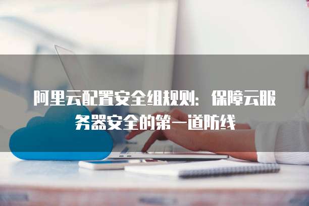 阿里云配置安全组规则：保障云服务器安全的第一道防线