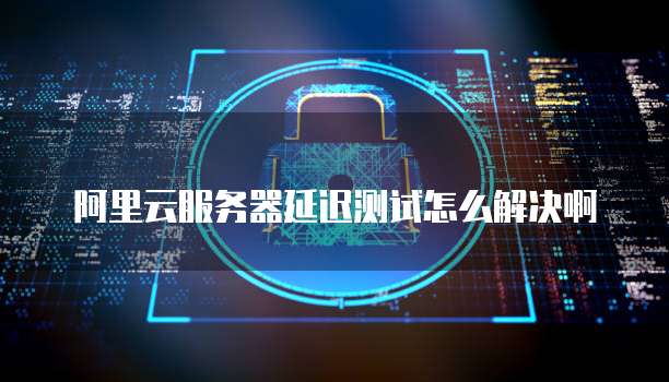 阿里云服务器延迟测试怎么解决啊